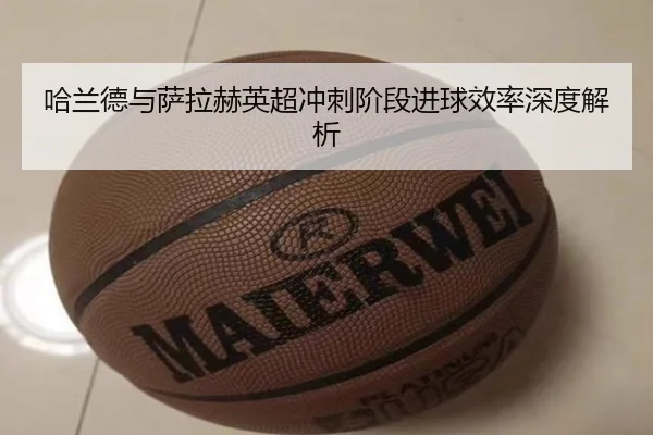 哈兰德与萨拉赫英超冲刺阶段进球效率深度解析